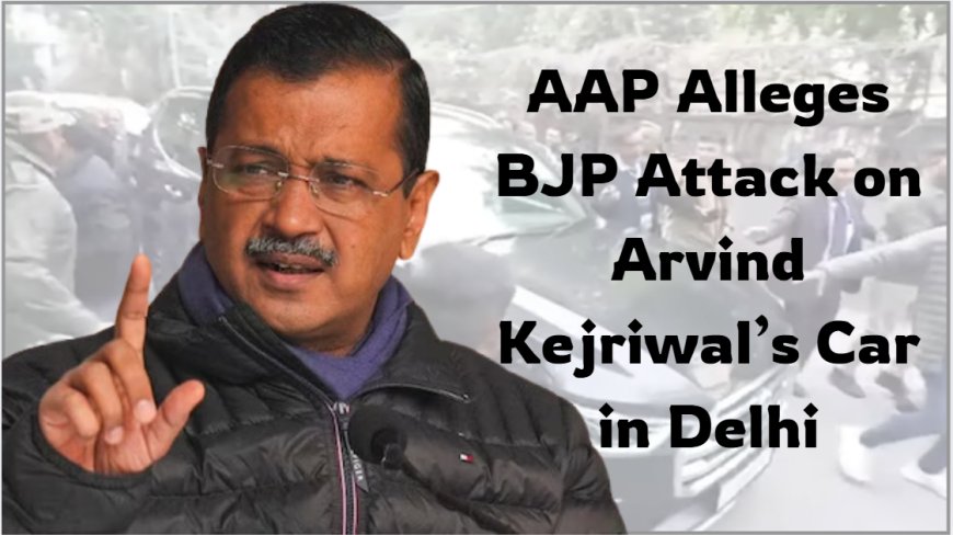 AAP Alleges BJP Attack on Arvind Kejriwal’s Car in Delhi