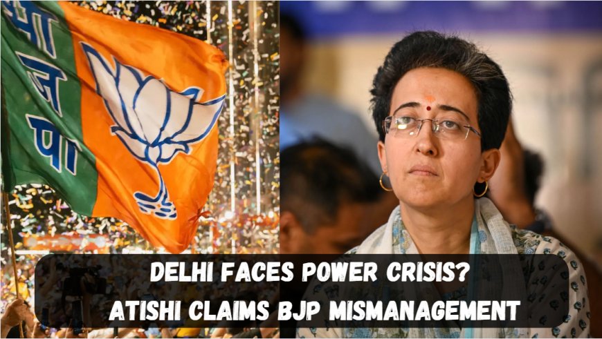 Delhi Faces Power Crisis? Atishi Claims BJP Mismanagement